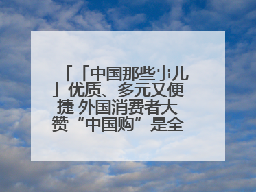 「中国那些事儿」优质、多元又便捷 外国消费者大赞“中国购”是全新体验！