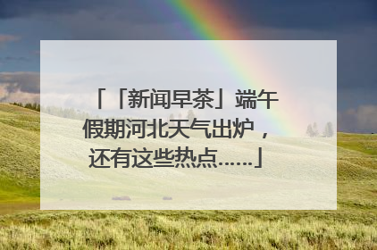 「新闻早茶」端午假期河北天气出炉，还有这些热点……