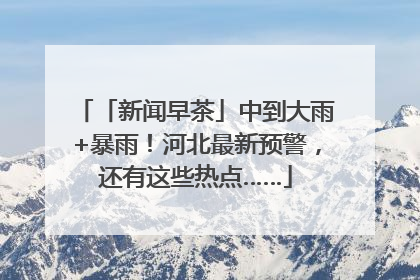 「新闻早茶」中到大雨+暴雨！河北最新预警，还有这些热点……