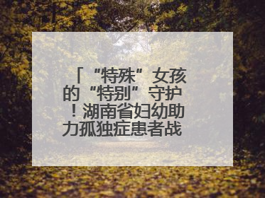 “特殊”女孩的“特别”守护！湖南省妇幼助力孤独症患者战胜乳腺脓肿