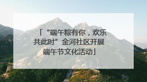 “端午粽有你，欢乐共此时”金河社区开展端午节文化活动