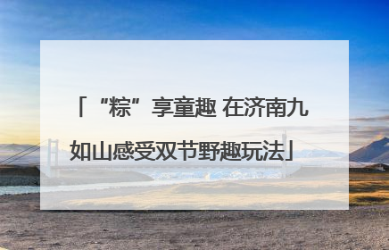 “粽”享童趣 在济南九如山感受双节野趣玩法