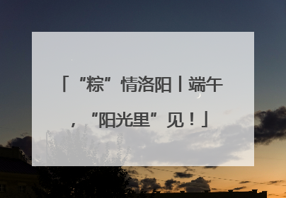 “粽”情洛阳丨端午，“阳光里”见！