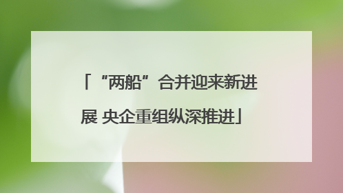 “两船”合并迎来新进展 央企重组纵深推进