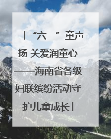 “六一”童声扬 关爱润童心——海南省各级妇联缤纷活动守护儿童成长