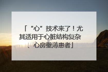 “心”技术来了！尤其适用于心脏结构复杂、心房壁薄患者