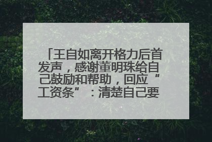 王自如离开格力后首发声，感谢董明珠给自己鼓励和帮助，回应“工资条”：清楚自己要什么，工资条不重要