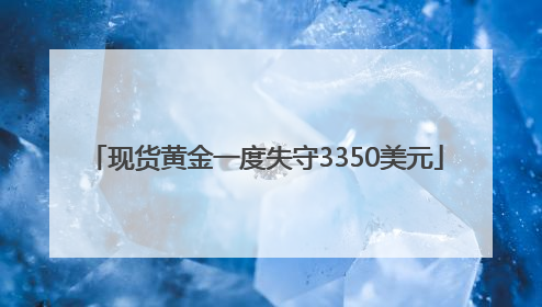 现货黄金一度失守3350美元