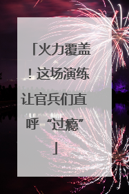 火力覆盖！这场演练让官兵们直呼“过瘾”