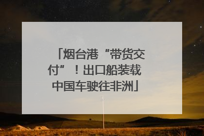 烟台港“带货交付”！出口船装载中国车驶往非洲