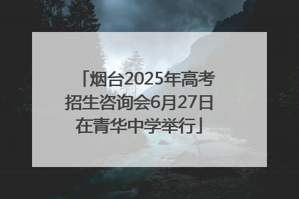 烟台2025年高考招生咨询会6月27日在青华中学举行
