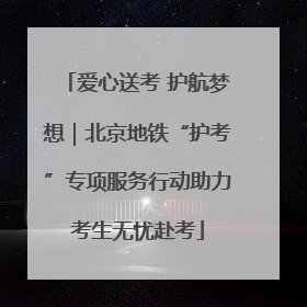 爱心送考 护航梦想｜北京地铁“护考”专项服务行动助力考生无忧赴考
