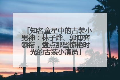 知名童星中的古装小男神：林子烨、郭博弈领衔，盘点那些惊艳时光的古装小演员