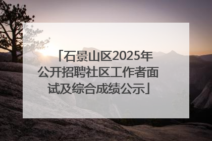 石景山区2025年公开招聘社区工作者面试及综合成绩公示