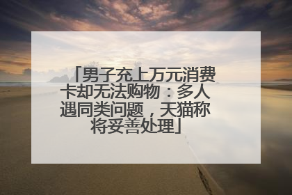 男子充上万元消费卡却无法购物：多人遇同类问题，天猫称将妥善处理