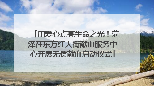 用爱心点亮生命之光！菏泽在东方红大街献血服务中心开展无偿献血启动仪式
