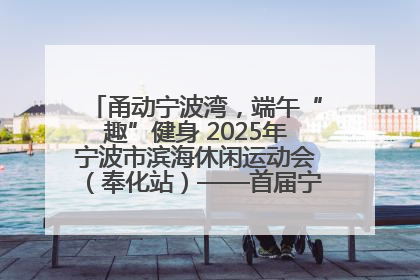 甬动宁波湾，端午“趣”健身 2025年宁波市滨海休闲运动会（奉化站）——首届宁波湾海洋运动会盛
