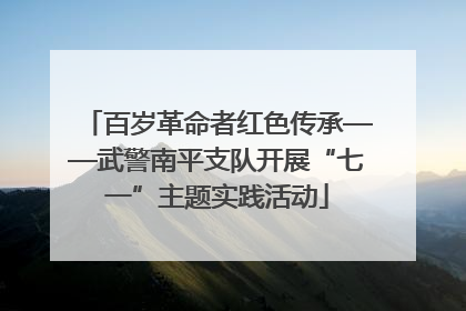 百岁革命者红色传承——武警南平支队开展“七一”主题实践活动