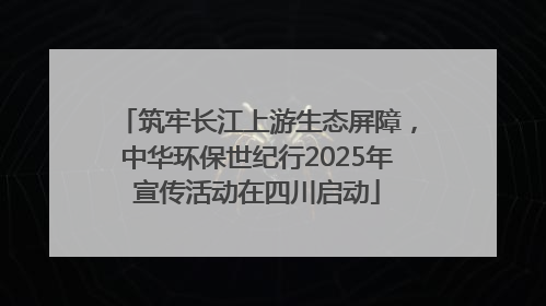 筑牢长江上游生态屏障，中华环保世纪行2025年宣传活动在四川启动