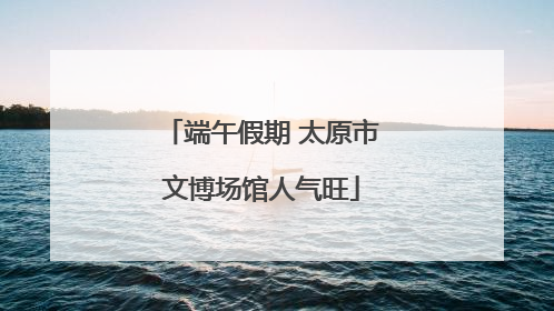 端午假期 太原市文博场馆人气旺