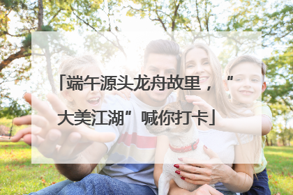 端午源头龙舟故里，“大美江湖”喊你打卡