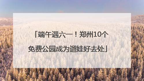 端午遇六一！郑州10个免费公园成为遛娃好去处