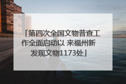 第四次全国文物普查工作全面启动以 来福州新发现文物1173处
