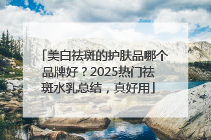 美白祛斑的护肤品哪个品牌好？2025热门祛斑水乳总结，真好用