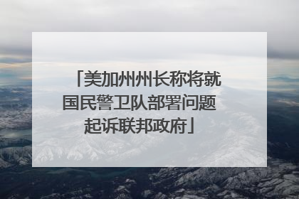 美加州州长称将就国民警卫队部署问题起诉联邦政府