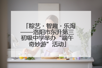 粽艺・智趣・乐淘——洛阳市东升第三初级中学举办“端午奇妙游”活动