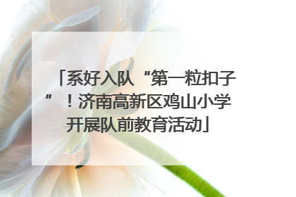 系好入队“第一粒扣子”！济南高新区鸡山小学开展队前教育活动