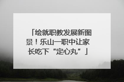 绘就职教发展新图景！乐山一职中让家长吃下“定心丸”
