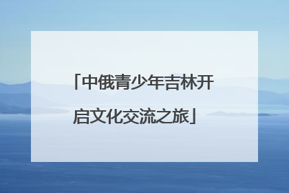 中俄青少年吉林开启文化交流之旅