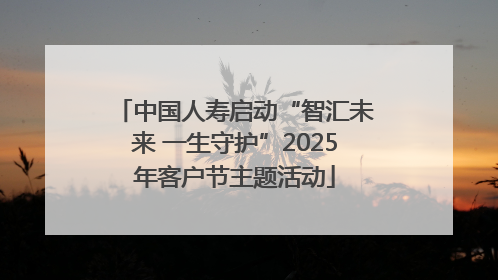 中国人寿启动“智汇未来 一生守护”2025年客户节主题活动