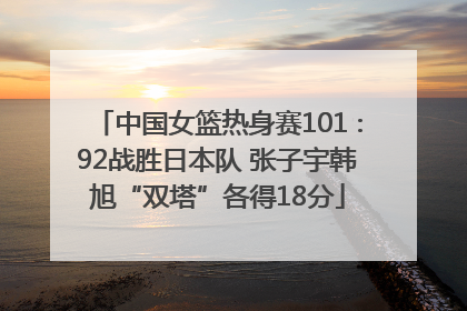 中国女篮热身赛101∶92战胜日本队 张子宇韩旭“双塔”各得18分