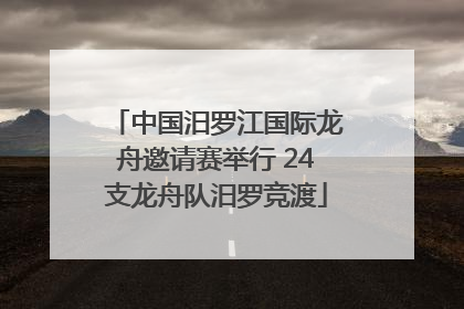 中国汨罗江国际龙舟邀请赛举行 24支龙舟队汨罗竞渡