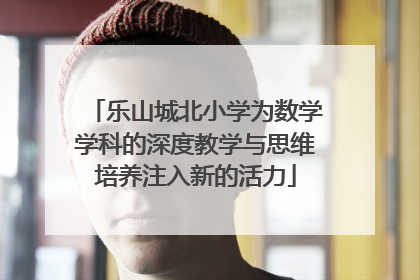 乐山城北小学为数学学科的深度教学与思维培养注入新的活力