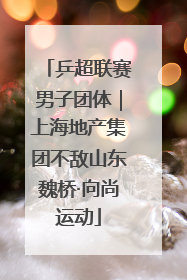 乒超联赛男子团体｜上海地产集团不敌山东魏桥·向尚运动