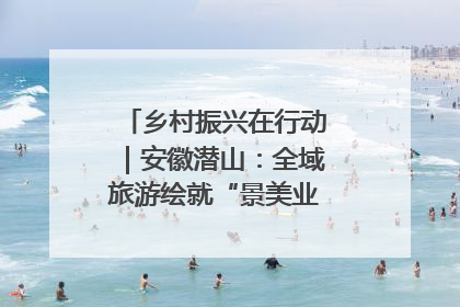 乡村振兴在行动｜安徽潜山：全域旅游绘就“景美业兴民富”新画卷