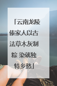 云南龙陵傣家人以古法草木灰制粽 染就独特乡愁