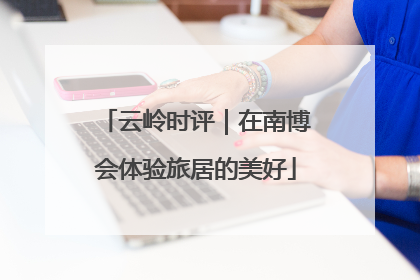云岭时评｜在南博会体验旅居的美好