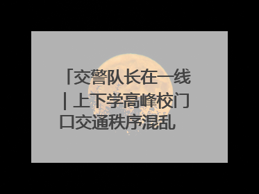 交警队长在一线｜上下学高峰校门口交通秩序混乱 交管经开大队多举措进行整治