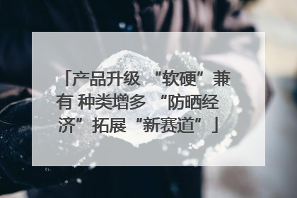 产品升级 “软硬”兼有 种类增多 “防晒经济”拓展“新赛道”