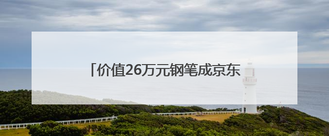 价值26万元钢笔成京东拍卖焦点：沈阳用户“捡漏”省下22.5万元