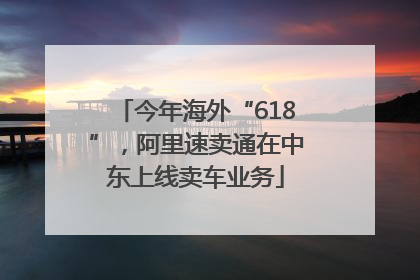 今年海外“618”，阿里速卖通在中东上线卖车业务