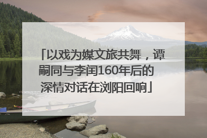 以戏为媒文旅共舞，谭嗣同与李闰160年后的深情对话在浏阳回响