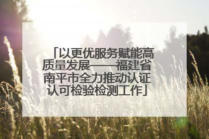 以更优服务赋能高质量发展——福建省南平市全力推动认证认可检验检测工作
