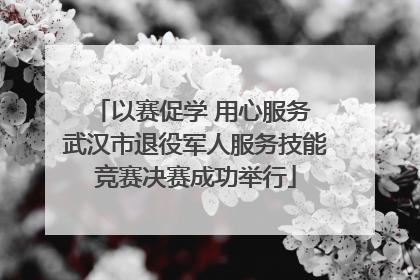 以赛促学 用心服务 武汉市退役军人服务技能竞赛决赛成功举行