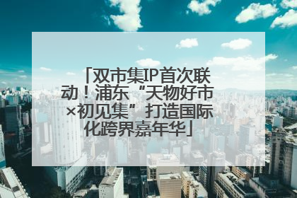 双市集IP首次联动！浦东“天物好市×初见集”打造国际化跨界嘉年华