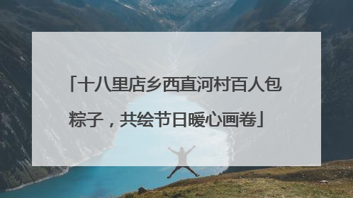十八里店乡西直河村百人包粽子，共绘节日暖心画卷